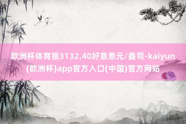 欧洲杯体育报3132.40好意思元/盎司-kaiyun(欧洲杯)app官方入口(中国)官方网站