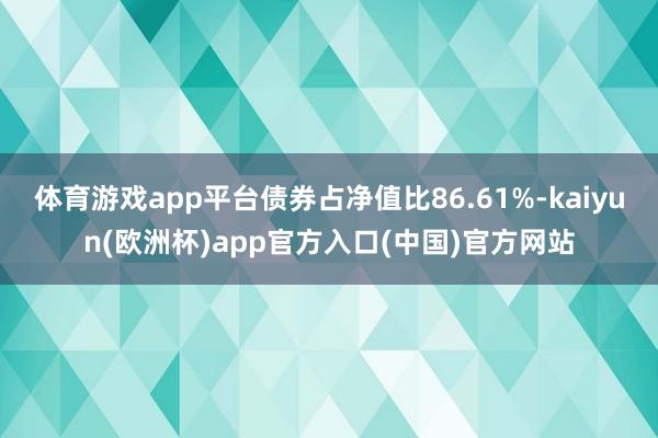 体育游戏app平台债券占净值比86.61%-kaiyun(欧洲杯)app官方入口(中国)官方网站