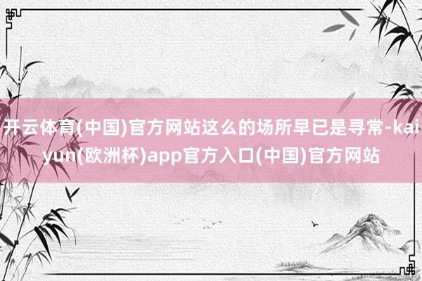 开云体育(中国)官方网站这么的场所早已是寻常-kaiyun(欧洲杯)app官方入口(中国)官方网站