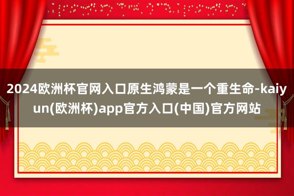 2024欧洲杯官网入口原生鸿蒙是一个重生命-kaiyun(欧洲杯)app官方入口(中国)官方网站