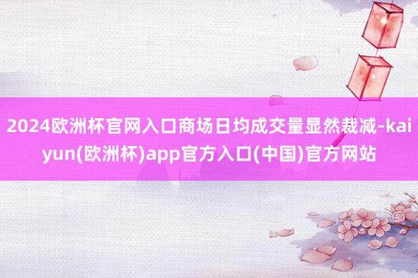 2024欧洲杯官网入口商场日均成交量显然裁减-kaiyun(欧洲杯)app官方入口(中国)官方网站
