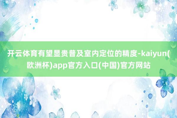 开云体育有望显贵普及室内定位的精度-kaiyun(欧洲杯)app官方入口(中国)官方网站