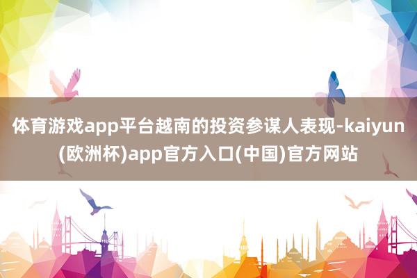 体育游戏app平台越南的投资参谋人表现-kaiyun(欧洲杯)app官方入口(中国)官方网站