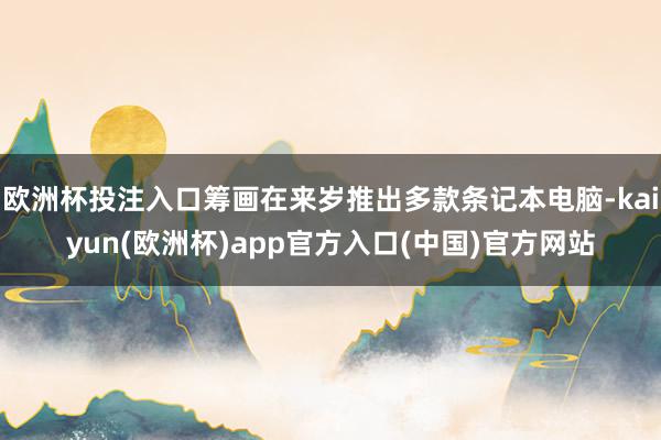 欧洲杯投注入口筹画在来岁推出多款条记本电脑-kaiyun(欧洲杯)app官方入口(中国)官方网站