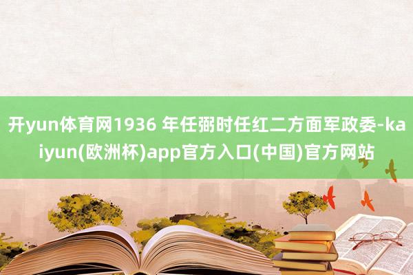 开yun体育网1936 年任弼时任红二方面军政委-kaiyun(欧洲杯)app官方入口(中国)官方网站