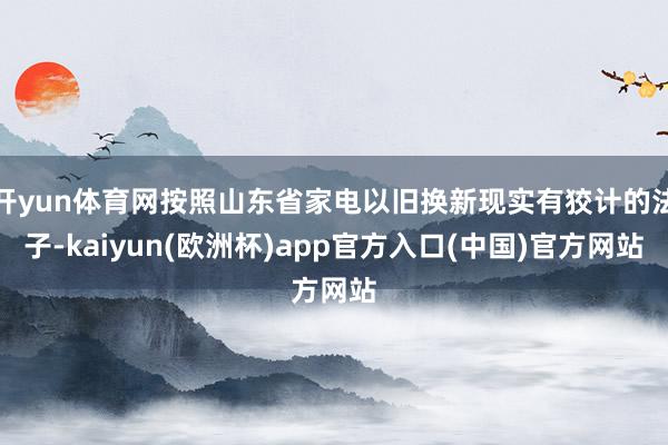 开yun体育网按照山东省家电以旧换新现实有狡计的法子-kaiyun(欧洲杯)app官方入口(中国)官方网站