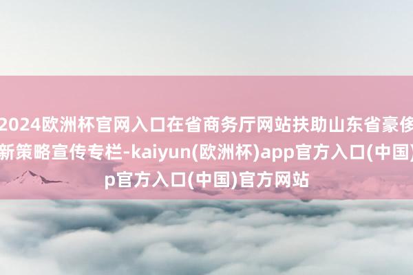 2024欧洲杯官网入口在省商务厅网站扶助山东省豪侈品以旧换新策略宣传专栏-kaiyun(欧洲杯)app官方入口(中国)官方网站