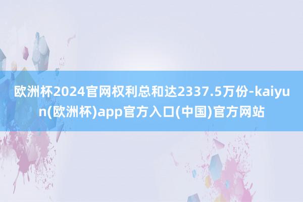 欧洲杯2024官网权利总和达2337.5万份-kaiyun(欧洲杯)app官方入口(中国)官方网站