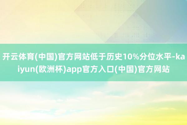 开云体育(中国)官方网站低于历史10%分位水平-kaiyun(欧洲杯)app官方入口(中国)官方网站