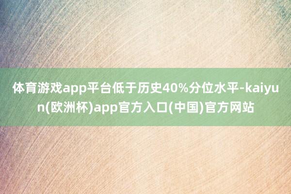 体育游戏app平台低于历史40%分位水平-kaiyun(欧洲杯)app官方入口(中国)官方网站