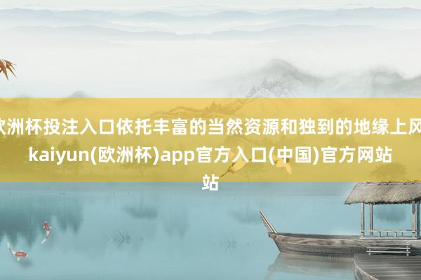 欧洲杯投注入口依托丰富的当然资源和独到的地缘上风-kaiyun(欧洲杯)app官方入口(中国)官方网站