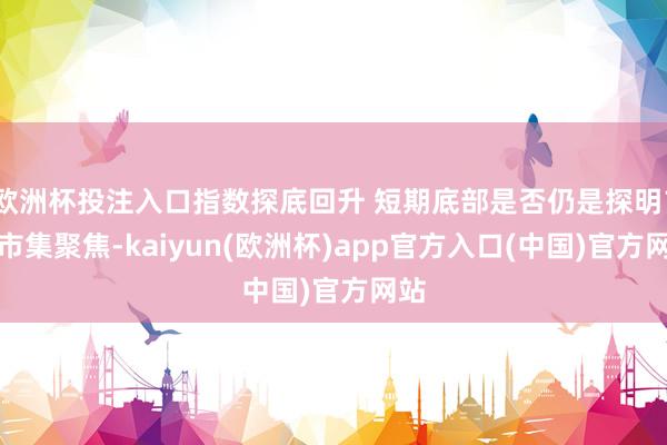 欧洲杯投注入口指数探底回升 短期底部是否仍是探明？丨市集聚焦-kaiyun(欧洲杯)app官方入口(中国)官方网站
