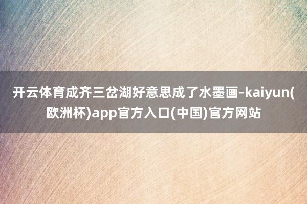 开云体育成齐三岔湖好意思成了水墨画-kaiyun(欧洲杯)app官方入口(中国)官方网站