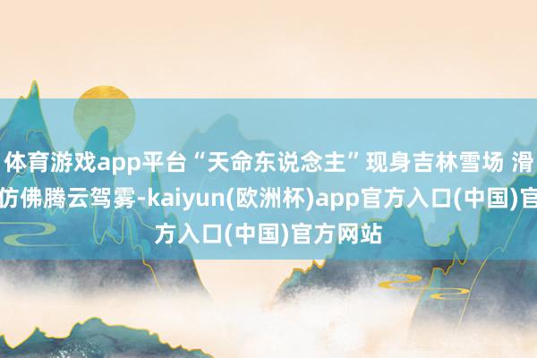 体育游戏app平台“天命东说念主”现身吉林雪场 滑雪身姿仿佛腾云驾雾-kaiyun(欧洲杯)app官方入口(中国)官方网站