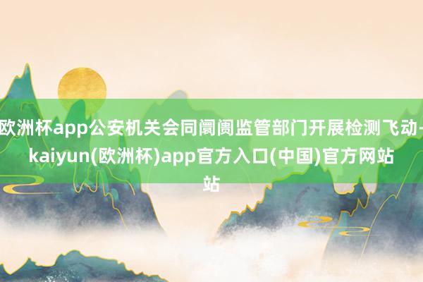 欧洲杯app公安机关会同阛阓监管部门开展检测飞动-kaiyun(欧洲杯)app官方入口(中国)官方网站
