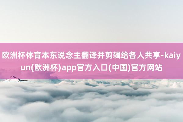 欧洲杯体育本东说念主翻译并剪辑给各人共享-kaiyun(欧洲杯)app官方入口(中国)官方网站