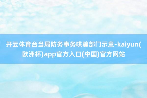 开云体育台当局防务事务哄骗部门示意-kaiyun(欧洲杯)app官方入口(中国)官方网站