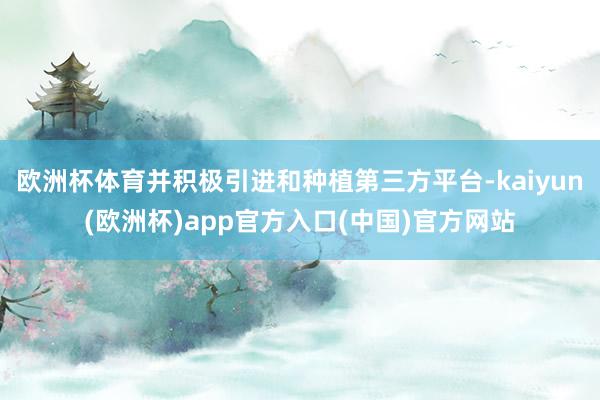欧洲杯体育并积极引进和种植第三方平台-kaiyun(欧洲杯)app官方入口(中国)官方网站