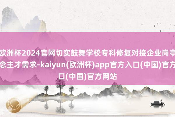 欧洲杯2024官网切实鼓舞学校专科修复对接企业岗亭东说念主才需求-kaiyun(欧洲杯)app官方入口(中国)官方网站