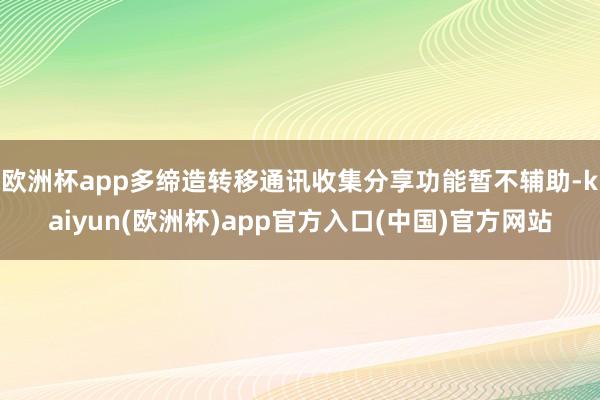欧洲杯app多缔造转移通讯收集分享功能暂不辅助-kaiyun(欧洲杯)app官方入口(中国)官方网站