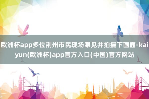 欧洲杯app多位荆州市民现场眼见并拍摄下画面-kaiyun(欧洲杯)app官方入口(中国)官方网站