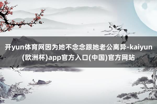 开yun体育网因为她不念念跟她老公离异-kaiyun(欧洲杯)app官方入口(中国)官方网站