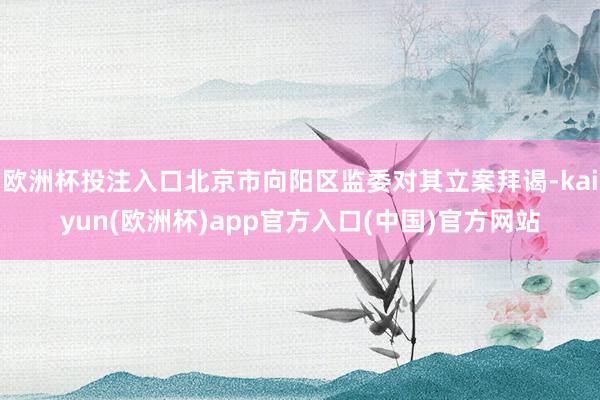 欧洲杯投注入口北京市向阳区监委对其立案拜谒-kaiyun(欧洲杯)app官方入口(中国)官方网站