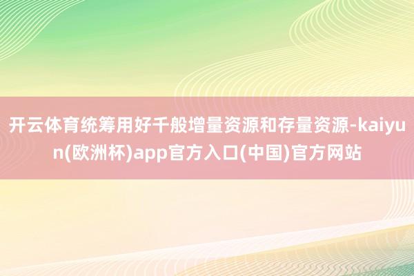 开云体育统筹用好千般增量资源和存量资源-kaiyun(欧洲杯)app官方入口(中国)官方网站