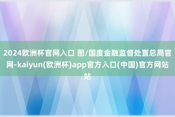 2024欧洲杯官网入口 　　图/国度金融监督处置总局官网-kaiyun(欧洲杯)app官方入口(中国)官方网站