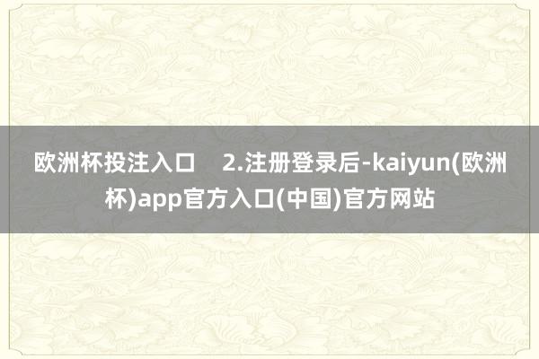 欧洲杯投注入口    2.注册登录后-kaiyun(欧洲杯)app官方入口(中国)官方网站