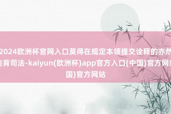 2024欧洲杯官网入口莫得在规定本领提交诠释的亦然违背司法-kaiyun(欧洲杯)app官方入口(中国)官方网站