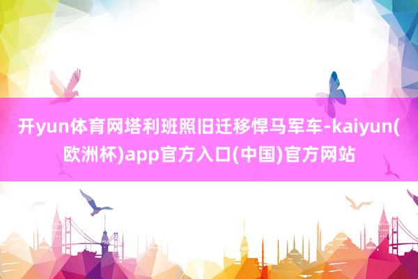 开yun体育网塔利班照旧迁移悍马军车-kaiyun(欧洲杯)app官方入口(中国)官方网站