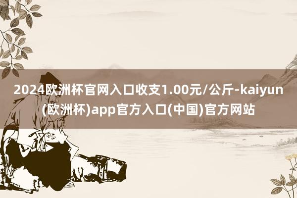 2024欧洲杯官网入口收支1.00元/公斤-kaiyun(欧洲杯)app官方入口(中国)官方网站