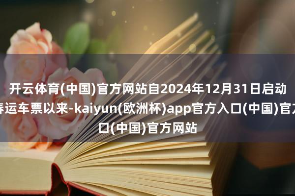 开云体育(中国)官方网站自2024年12月31日启动发售春运车票以来-kaiyun(欧洲杯)app官方入口(中国)官方网站