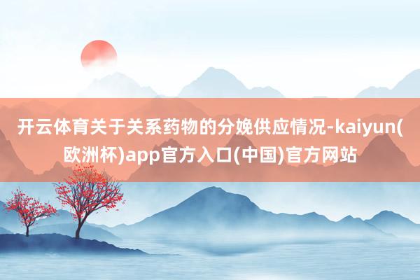 开云体育关于关系药物的分娩供应情况-kaiyun(欧洲杯)app官方入口(中国)官方网站