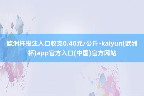 欧洲杯投注入口收支0.40元/公斤-kaiyun(欧洲杯)app官方入口(中国)官方网站