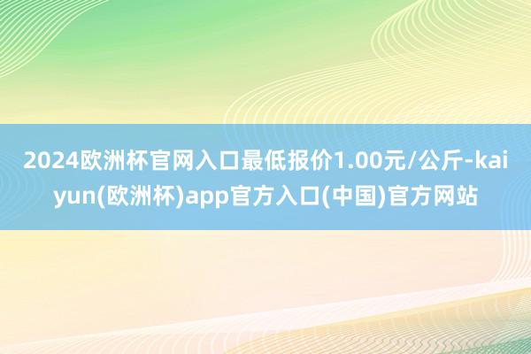 2024欧洲杯官网入口最低报价1.00元/公斤-kaiyun(欧洲杯)app官方入口(中国)官方网站