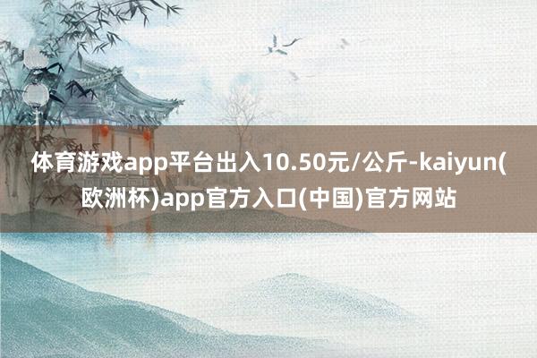 体育游戏app平台出入10.50元/公斤-kaiyun(欧洲杯)app官方入口(中国)官方网站