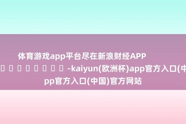 体育游戏app平台尽在新浪财经APP            													-kaiyun(欧洲杯)app官方入口(中国)官方网站