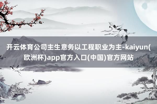 开云体育公司主生意务以工程职业为主-kaiyun(欧洲杯)app官方入口(中国)官方网站