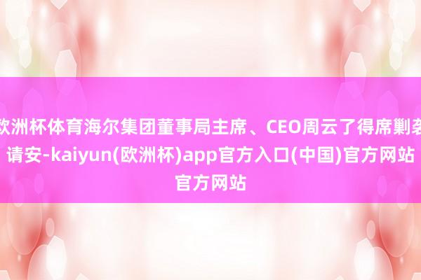欧洲杯体育海尔集团董事局主席、CEO周云了得席剿袭请安-kaiyun(欧洲杯)app官方入口(中国)官方网站