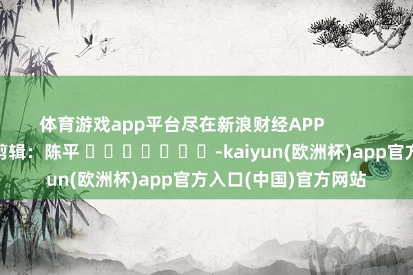 体育游戏app平台尽在新浪财经APP            						牵扯剪辑：陈平 							-kaiyun(欧洲杯)app官方入口(中国)官方网站