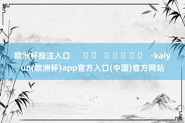 欧洲杯投注入口      		  					  -kaiyun(欧洲杯)app官方入口(中国)官方网站