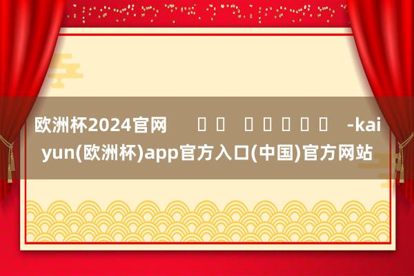 欧洲杯2024官网      		  					  -kaiyun(欧洲杯)app官方入口(中国)官方网站