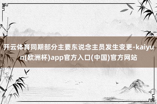 开云体育同期部分主要东说念主员发生变更-kaiyun(欧洲杯)app官方入口(中国)官方网站