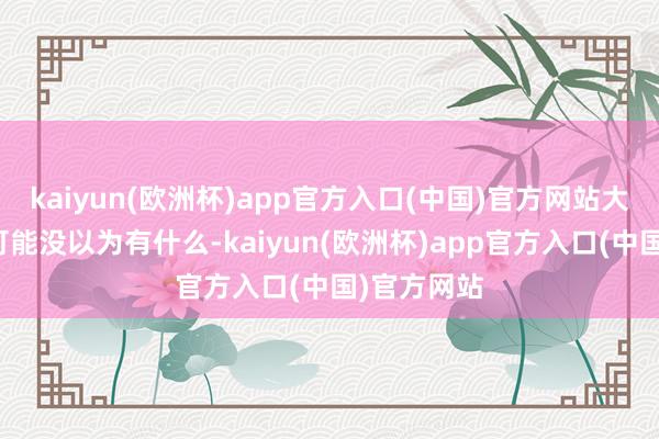 kaiyun(欧洲杯)app官方入口(中国)官方网站大东说念主可能没以为有什么-kaiyun(欧洲杯)app官方入口(中国)官方网站