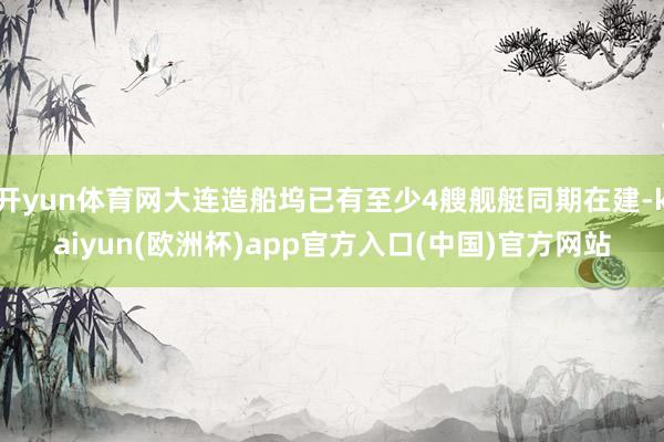 开yun体育网大连造船坞已有至少4艘舰艇同期在建-kaiyun(欧洲杯)app官方入口(中国)官方网站