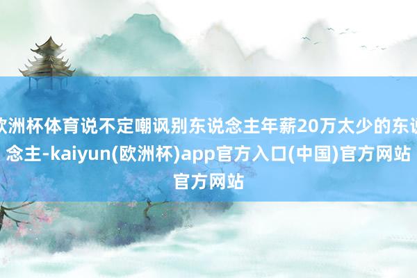 欧洲杯体育说不定嘲讽别东说念主年薪20万太少的东说念主-kaiyun(欧洲杯)app官方入口(中国)官方网站
