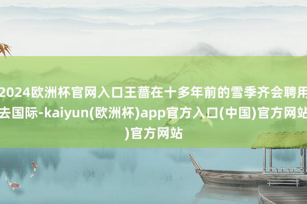 2024欧洲杯官网入口王蔷在十多年前的雪季齐会聘用去国际-kaiyun(欧洲杯)app官方入口(中国)官方网站