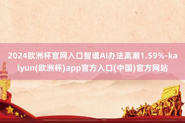 2024欧洲杯官网入口智谱AI办法高潮1.59%-kaiyun(欧洲杯)app官方入口(中国)官方网站